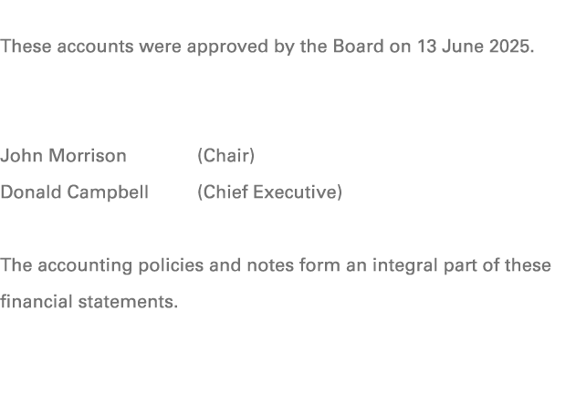 These accounts were approved by the Board on 13 June 2025. John Morrison (Chair) Donald Campbell (Chief Executive) Th...